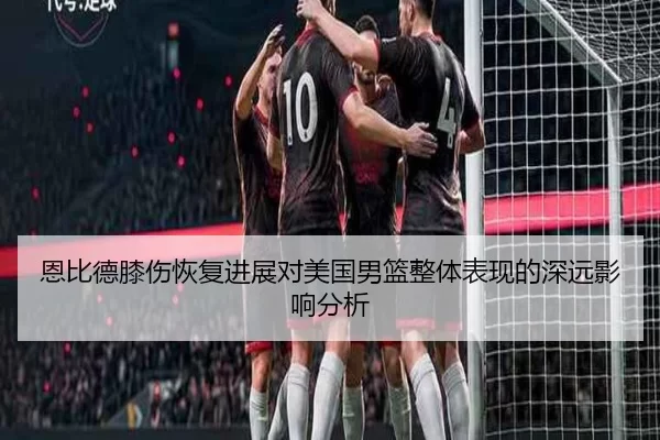 恩比德膝伤恢复进展对美国男篮整体表现的深远影响分析